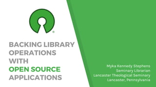 BACKING LIBRARY
OPERATIONS
WITH
OPEN SOURCE
APPLICATIONS
Myka Kennedy Stephens
Seminary Librarian
Lancaster Theological Seminary
Lancaster, Pennsylvania
 