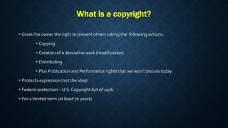 What is a copyright?
• Gives the owner the right to prevent others taking the following actions:
• Copying
• Creation of a derivative work (modification)
• Distributing
• Plus Publication and Performance rights that we won’t discuss today
• Protects expression (not the idea)
• Federal protection – U.S.Copyright Act of 1976
• For a limited term (at least 70 years)
 