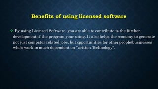 Benefits of using licensed software
 By using Licensed Software, you are able to contribute to the further
development of the program your using. It also helps the economy to generate
not just computer related jobs, but opportunities for other people/businesses
who’s work in much dependent on “written Technology”.
 
