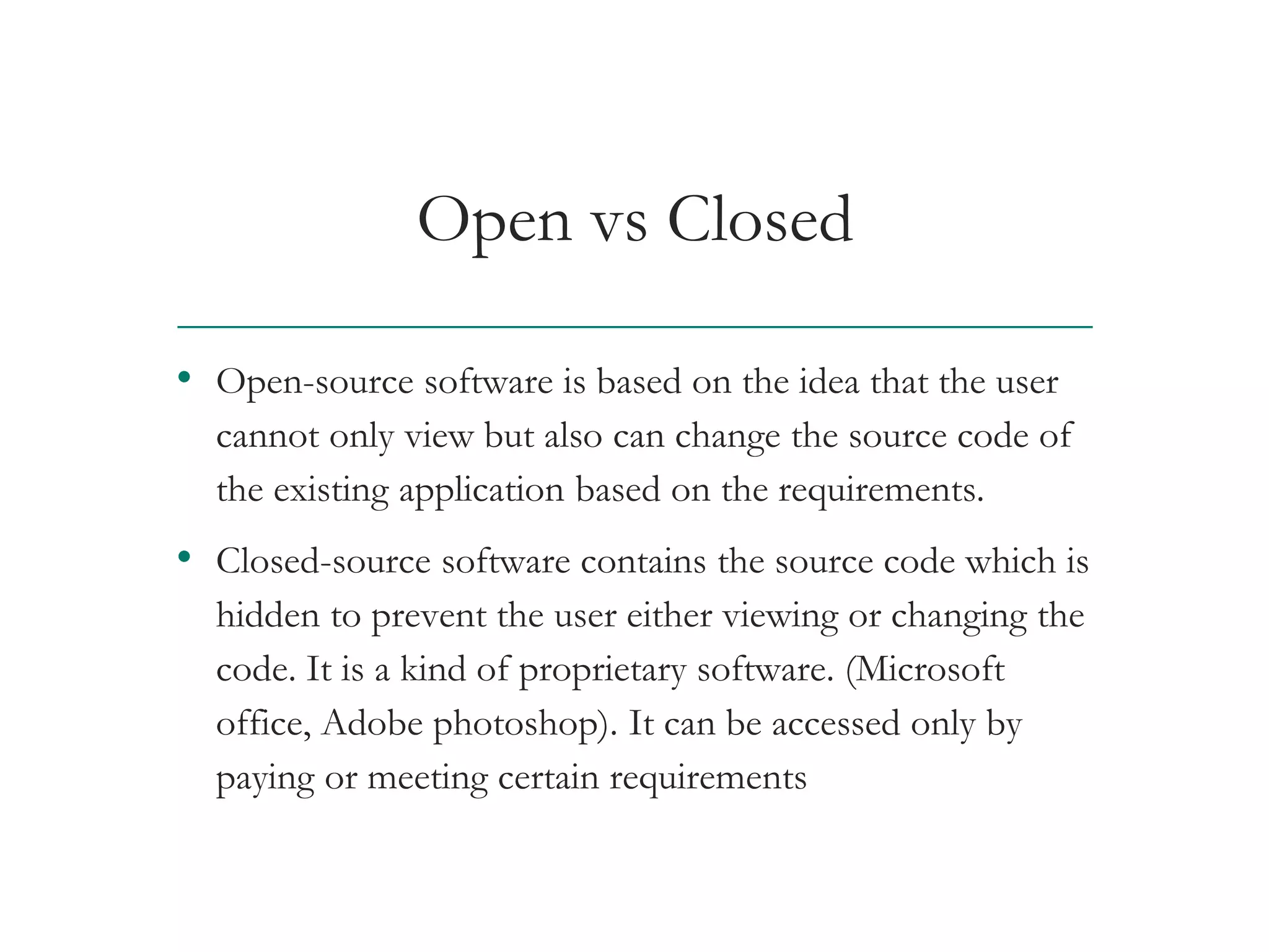 Open vs Closed
• Open-source software is based on the idea that the user
cannot only view but also can change the source code of
the existing application based on the requirements.
• Closed-source software contains the source code which is
hidden to prevent the user either viewing or changing the
code. It is a kind of proprietary software. (Microsoft
office, Adobe photoshop). It can be accessed only by
paying or meeting certain requirements
AT&T Proprietary (Internal Use Only) Not for use or disclosure outside the AT&T companies
except under written agreement
 