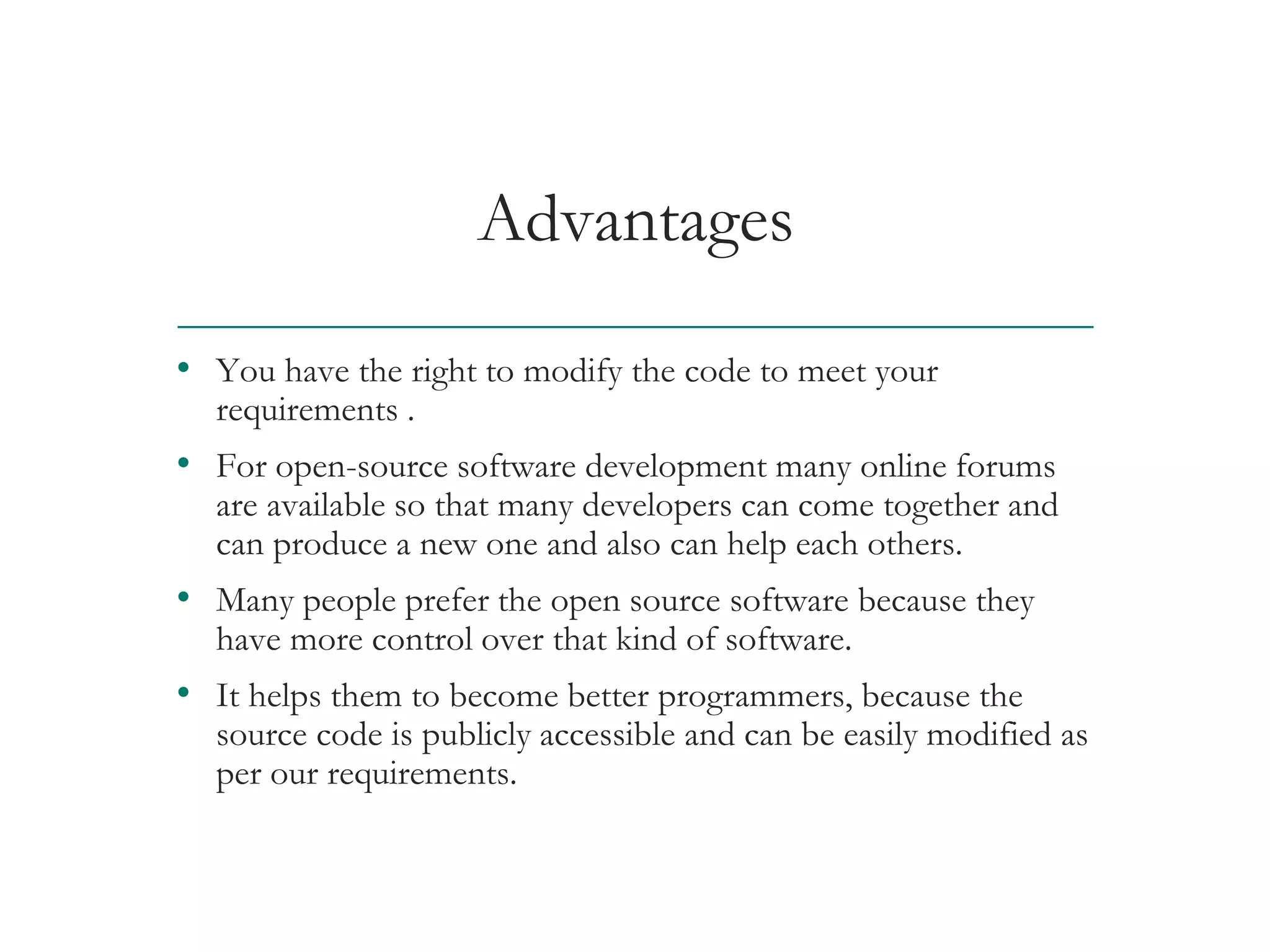 Advantages
• You have the right to modify the code to meet your
requirements .
• For open-source software development many online forums
are available so that many developers can come together and
can produce a new one and also can help each others.
• Many people prefer the open source software because they
have more control over that kind of software.
• It helps them to become better programmers, because the
source code is publicly accessible and can be easily modified as
per our requirements.
AT&T Proprietary (Internal Use Only) Not for use or disclosure outside the AT&T companies
except under written agreement
 