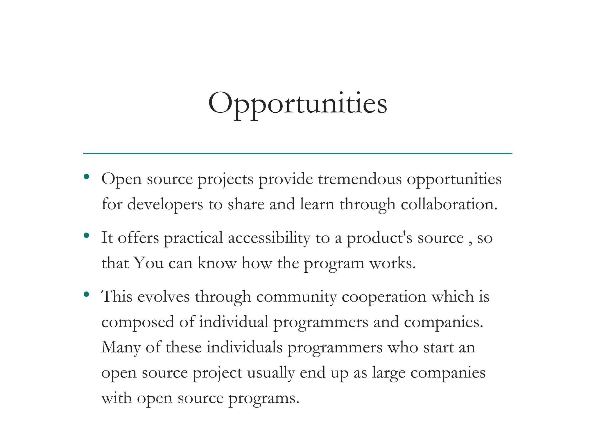 Opportunities
• Open source projects provide tremendous opportunities
for developers to share and learn through collaboration.
• It offers practical accessibility to a product's source , so
that You can know how the program works.
• This evolves through community cooperation which is
composed of individual programmers and companies.
Many of these individuals programmers who start an
open source project usually end up as large companies
with open source programs.AT&T Proprietary (Internal Use Only) Not for use or disclosure outside the AT&T companies
except under written agreement
 
