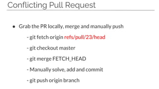 Conflicting Pull Request
● Grab the PR locally, merge and manually push
- git fetch origin refs/pull/23/head
- git checkout master
- git merge FETCH_HEAD
- Manually solve, add and commit
- git push origin branch
 