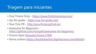 Triagem para iniciantes
• First Timers Only - https://www.firsttimersonly.com/
• Up-for-grabs - https://up-for-grabs.net/
• Your First PR - http://yourfirstpr.github.io/
• Awesome for Beginners -
https://github.com/mungell/awesome-for-beginners
• Outros tipos (Xamarin.Forms F100)
• Vários outros (https://hacktoberfest.digitalocean.com/details)
 