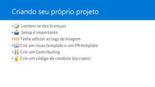 Criando seu próprio projeto
• Lembre-se das licenças!
• Setup é importante
• Tente utilizar as tags de triagem
• Crie um issue template e um PR template
• Crie um Contributing
• Crie um código de conduta (ou copie)
 