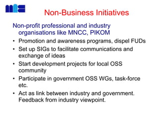 Non-Business Initiatives
Non-profit professional and industry
organisations like MNCC, PIKOM
• Promotion and awareness programs, dispel FUDs
• Set up SIGs to facilitate communications and
exchange of ideas
• Start development projects for local OSS
community
• Participate in government OSS WGs, task-force
etc.
• Act as link between industry and government.
Feedback from industry viewpoint.
 