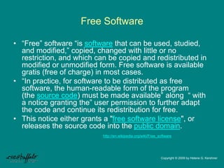 Free Software
• “Free” software “is software that can be used, studied,
and modified,” copied, changed with little or no
restriction, and which can be copied and redistributed in
modified or unmodified form. Free software is available
gratis (free of charge) in most cases.
• “In practice, for software to be distributed as free
software, the human-readable form of the program
(the source code) must be made available” along “ with
a notice granting the” user permission to further adapt
the code and continue its redistribution for free.
• This notice either grants a "free software license", or
releases the source code into the public domain.
http://en.wikipedia.org/wiki/Free_software
Copyright © 2009 by Helene G. Kershner
 