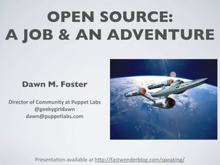 OPEN SOURCE: 
A JOB & AN ADVENTURE 
Dawn M. Foster 
Director 
of 
Community 
at 
Puppet 
Labs 
@geekygirldawn 
dawn@puppetlabs.com 
Presenta(on 
available 
at 
h0p://fastwonderblog.com/speaking/ 
 