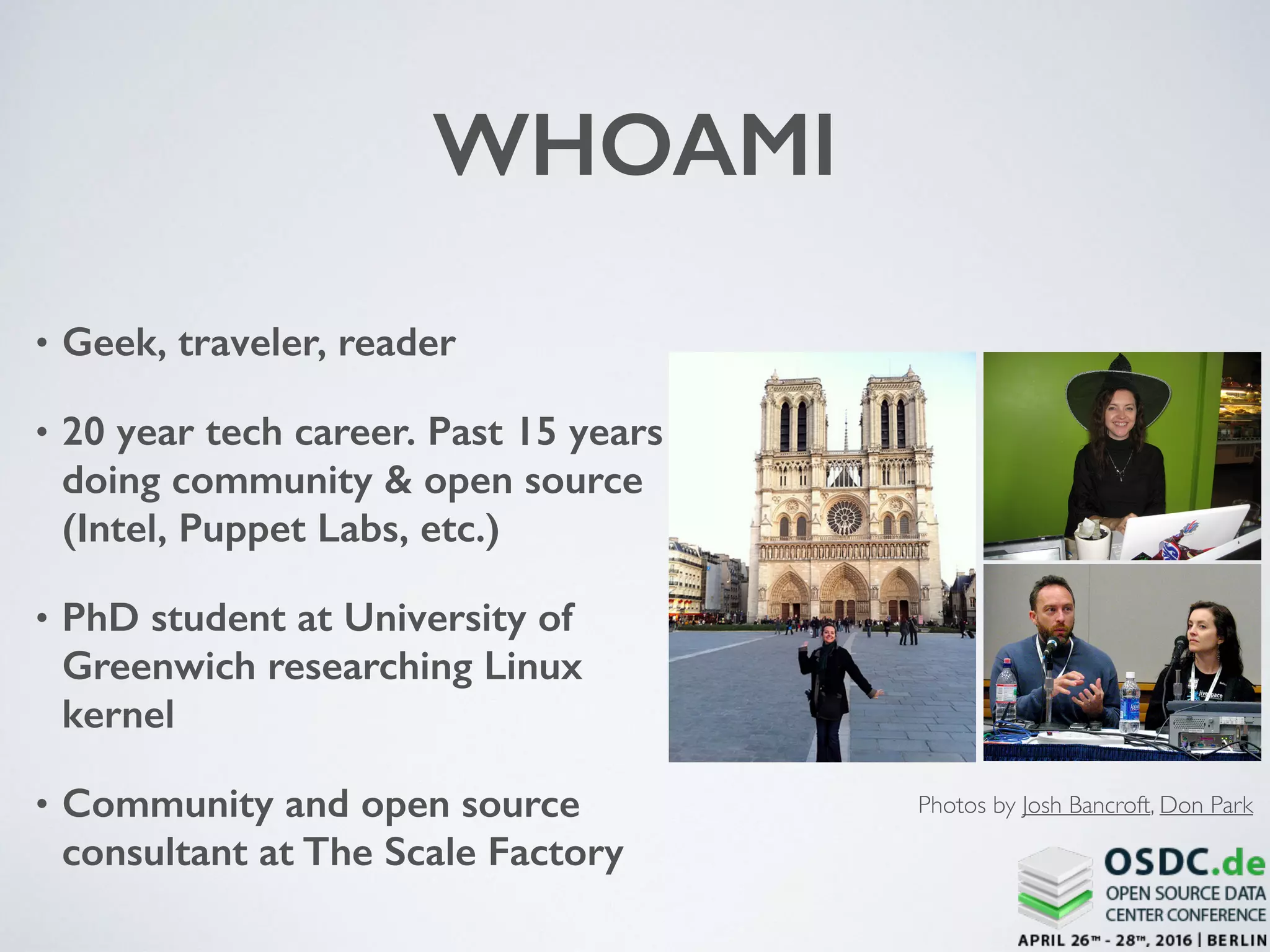 WHOAMI
• Geek, traveler, reader
• 20 year tech career. Past 15 years
doing community & open source
(Intel, Puppet Labs, etc.)
• PhD student at University of
Greenwich researching Linux
kernel
• Community and open source
consultant at The Scale Factory
Photos by Josh Bancroft, Don Park
 