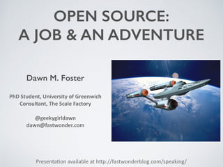 OPEN SOURCE:
A JOB & AN ADVENTURE
Presenta(on	
  available	
  at	
  h0p://fastwonderblog.com/speaking/
Dawn M. Foster
PhD	
  Student,	
  University	
  of	
  Greenwich	
  
Consultant,	
  The	
  Scale	
  Factory	
  
@geekygirldawn	
  
dawn@fastwonder.com	
  
 