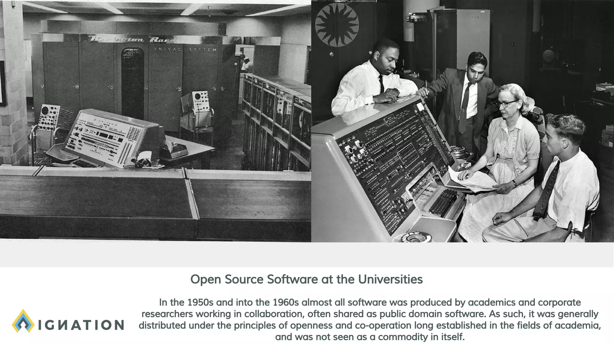 In the 1950s and into the 1960s almost all software was produced by academics and corporate
researchers working in collaboration, often shared as public domain software. As such, it was generally
distributed under the principles of openness and co-operation long established in the fields of academia,
and was not seen as a commodity in itself.
Open Source Software at the Universities
 