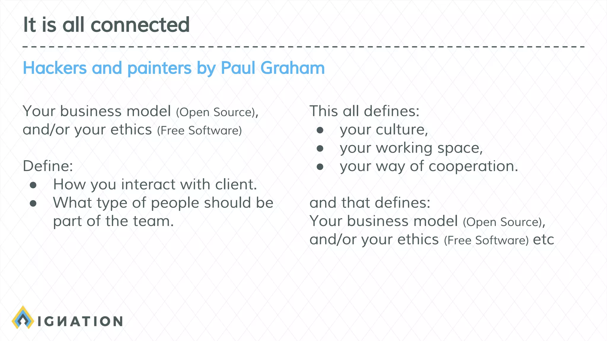 Your business model (Open Source),
and/or your ethics (Free Software)
Define:
● How you interact with client.
● What type of people should be
part of the team.
This all defines:
● your culture,
● your working space,
● your way of cooperation.
and that defines:
Your business model (Open Source),
and/or your ethics (Free Software) etc
It is all connected
Hackers and painters by Paul Graham
 