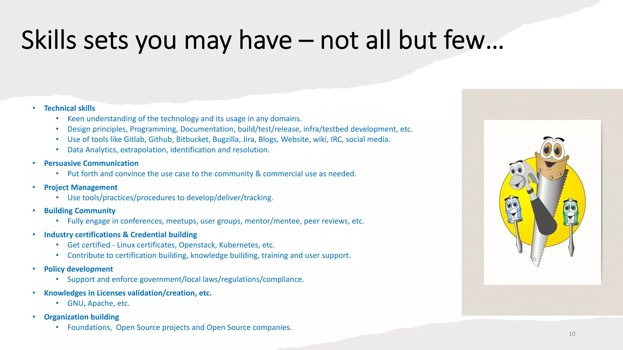 Skills sets you may have – not all but few…
• Technical skills
• Keen understanding of the technology and its usage in any domains.
• Design principles, Programming, Documentation, build/test/release, infra/testbed development, etc.
• Use of tools like Gitlab, Github, Bitbucket, Bugzilla, Jira, Blogs, Website, wiki, IRC, social media.
• Data Analytics, extrapolation, identification and resolution.
• Persuasive Communication
• Put forth and convince the use case to the community & commercial use as needed.
• Project Management
• Use tools/practices/procedures to develop/deliver/tracking.
• Building Community
• Fully engage in conferences, meetups, user groups, mentor/mentee, peer reviews, etc.
• Industry certifications & Credential building
• Get certified - Linux certificates, Openstack, Kubernetes, etc.
• Contribute to certification building, knowledge building, training and user support.
• Policy development
• Support and enforce government/local laws/regulations/compliance.
• Knowledges in Licenses validation/creation, etc.
• GNU, Apache, etc.
• Organization building
• Foundations, Open Source projects and Open Source companies.
10
 
