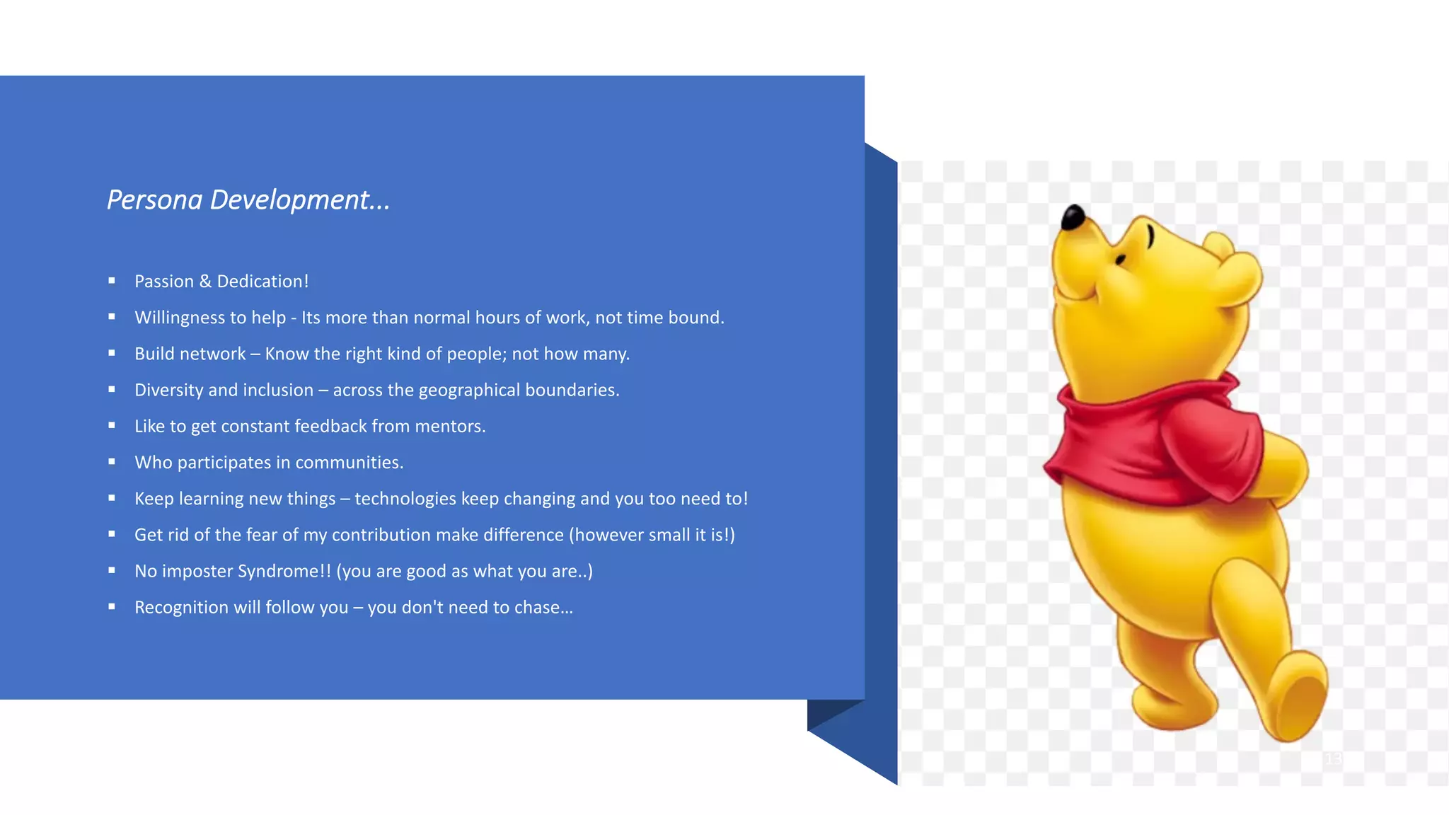 Persona Development...
§ Passion & Dedication!
§ Willingness to help - Its more than normal hours of work, not time bound.
§ Build network – Know the right kind of people; not how many.
§ Diversity and inclusion – across the geographical boundaries.
§ Like to get constant feedback from mentors.
§ Who participates in communities.
§ Keep learning new things – technologies keep changing and you too need to!
§ Get rid of the fear of my contribution make difference (however small it is!)
§ No imposter Syndrome!! (you are good as what you are..)
§ Recognition will follow you – you don't need to chase…
13
 