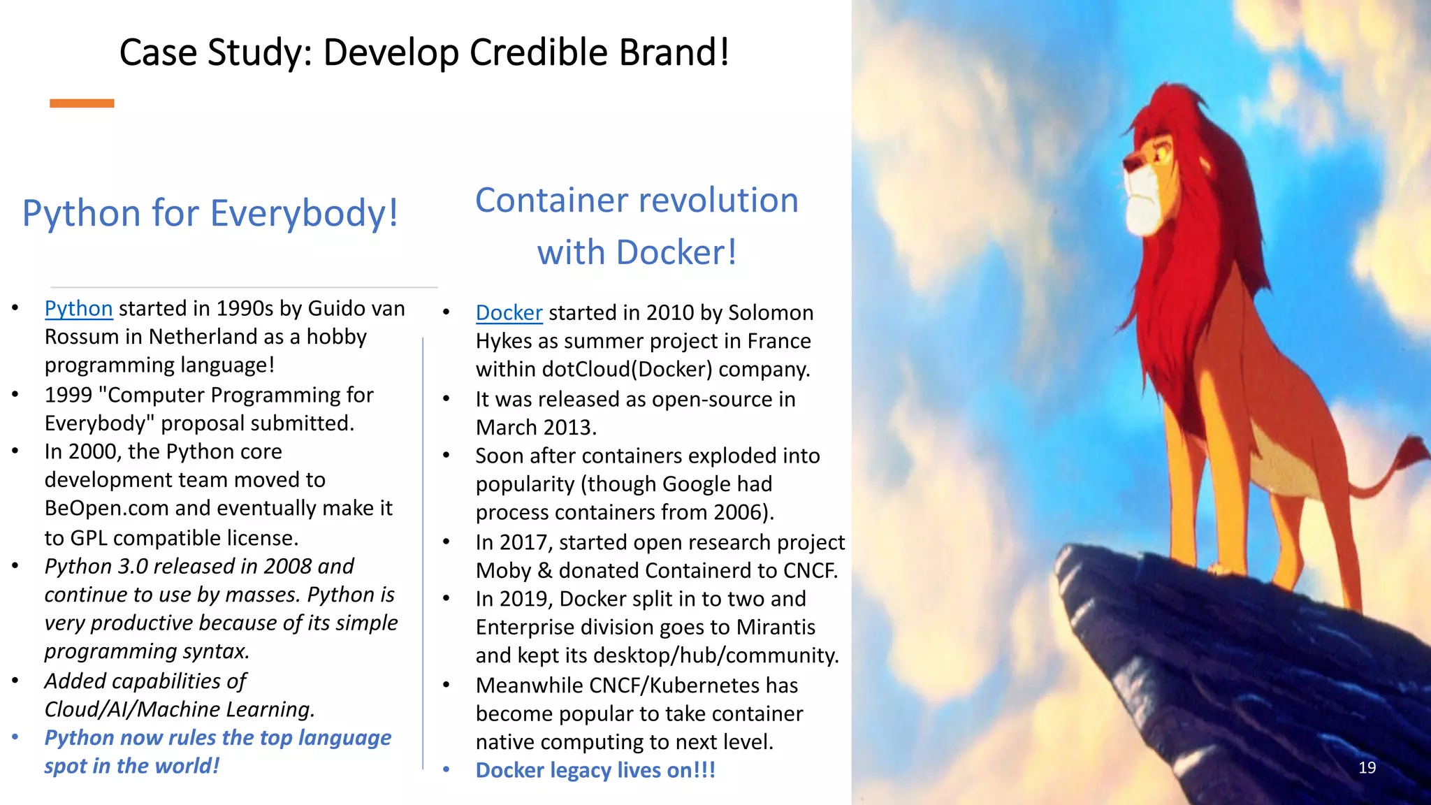 Case Study: Develop Credible Brand!
Python for Everybody!
19
• Docker started in 2010 by Solomon
Hykes as summer project in France
within dotCloud(Docker) company.
• It was released as open-source in
March 2013.
• Soon after containers exploded into
popularity (though Google had
process containers from 2006).
• In 2017, started open research project
Moby & donated Containerd to CNCF.
• In 2019, Docker split in to two and
Enterprise division goes to Mirantis
and kept its desktop/hub/community.
• Meanwhile CNCF/Kubernetes has
become popular to take container
native computing to next level.
• Docker legacy lives on!!!
• Python started in 1990s by Guido van
Rossum in Netherland as a hobby
programming language!
• 1999 "Computer Programming for
Everybody" proposal submitted.
• In 2000, the Python core
development team moved to
BeOpen.com and eventually make it
to GPL compatible license.
• Python 3.0 released in 2008 and
continue to use by masses. Python is
very productive because of its simple
programming syntax.
• Added capabilities of
Cloud/AI/Machine Learning.
• Python now rules the top language
spot in the world!
Container revolution
with Docker!
 