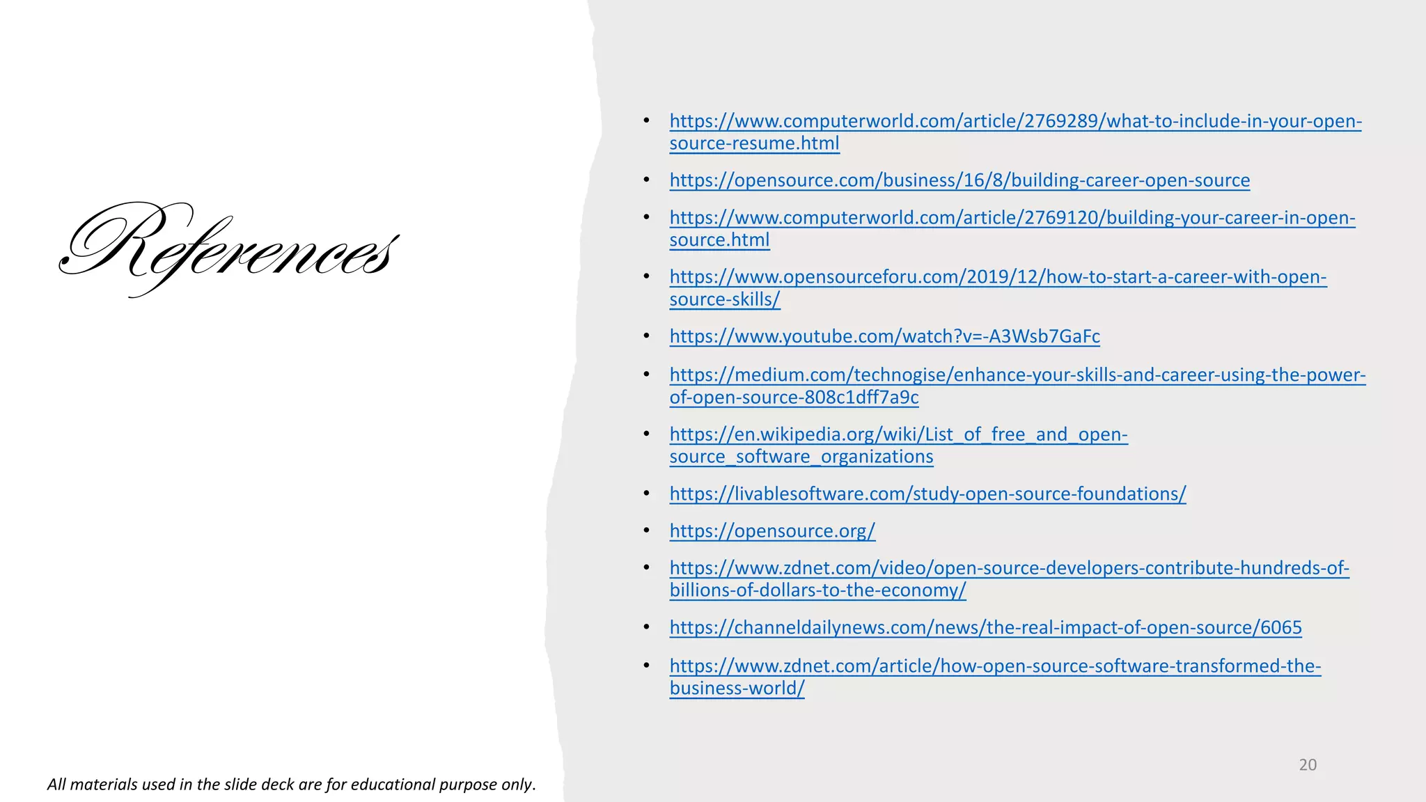 • https://www.computerworld.com/article/2769289/what-to-include-in-your-open-
source-resume.html
• https://opensource.com/business/16/8/building-career-open-source
• https://www.computerworld.com/article/2769120/building-your-career-in-open-
source.html
• https://www.opensourceforu.com/2019/12/how-to-start-a-career-with-open-
source-skills/
• https://www.youtube.com/watch?v=-A3Wsb7GaFc
• https://medium.com/technogise/enhance-your-skills-and-career-using-the-power-
of-open-source-808c1dff7a9c
• https://en.wikipedia.org/wiki/List_of_free_and_open-
source_software_organizations
• https://livablesoftware.com/study-open-source-foundations/
• https://opensource.org/
• https://www.zdnet.com/video/open-source-developers-contribute-hundreds-of-
billions-of-dollars-to-the-economy/
• https://channeldailynews.com/news/the-real-impact-of-open-source/6065
• https://www.zdnet.com/article/how-open-source-software-transformed-the-
business-world/
References
20
All materials used in the slide deck are for educational purpose only.
 