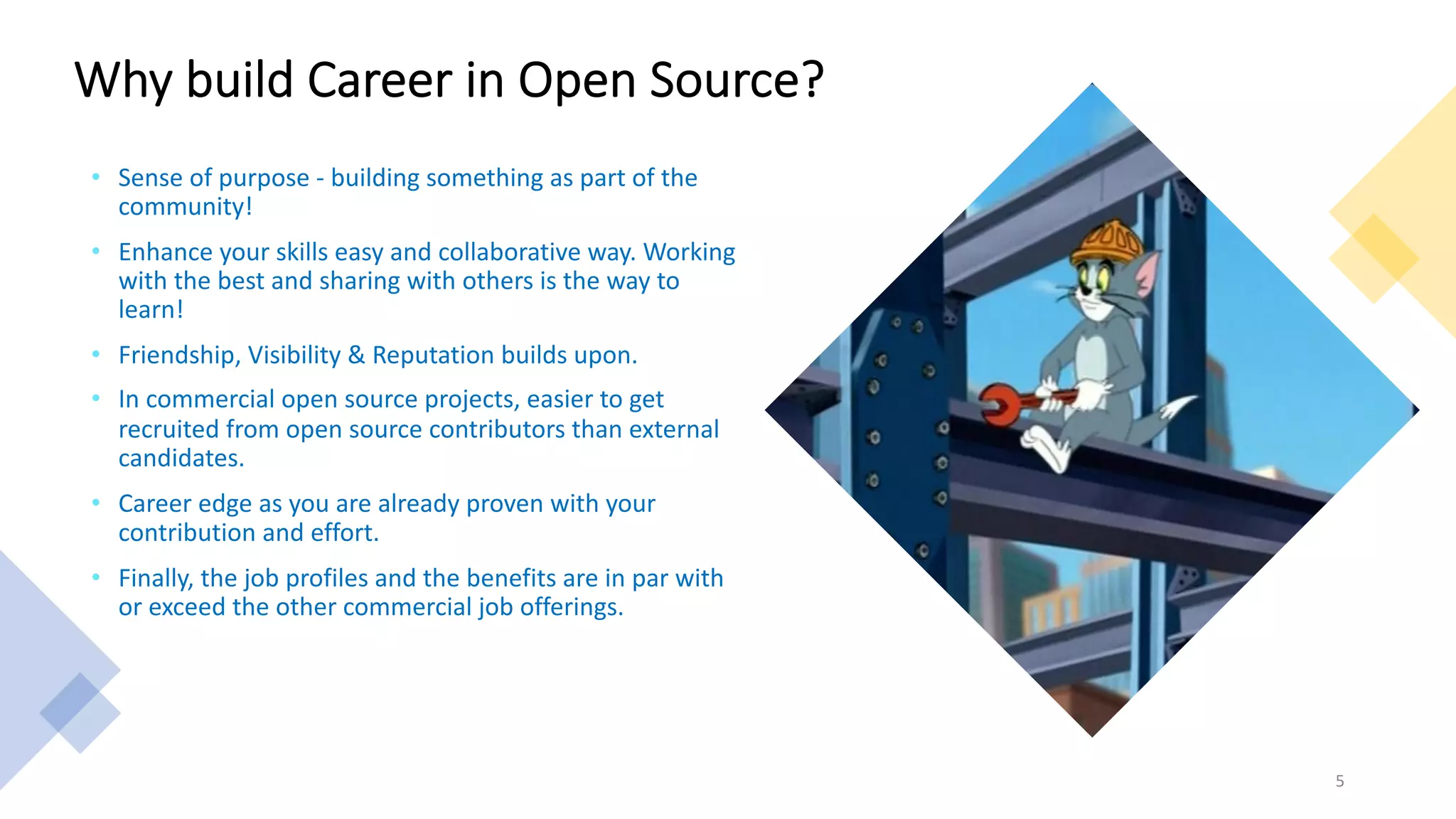 Why build Career in Open Source?
• Sense of purpose - building something as part of the
community!
• Enhance your skills easy and collaborative way. Working
with the best and sharing with others is the way to
learn!
• Friendship, Visibility & Reputation builds upon.
• In commercial open source projects, easier to get
recruited from open source contributors than external
candidates.
• Career edge as you are already proven with your
contribution and effort.
• Finally, the job profiles and the benefits are in par with
or exceed the other commercial job offerings.
5
 