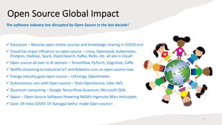 Open Source Global Impact
ü Education – Massive open online courses and knowledge sharing in COVID era!
ü Cloud has major influence on open source – Linux, Openstack, Kubernetes,
Postgres, Hadoop, Spark, ElasticSearch, Kafka, Redis, etc. all are in cloud!
ü Open source all over in AI domain – Tensorflow, PyTorch, Cognitive, Caffe.
ü Netflix streaming to Industrial IoT and Robotics runs on open source now.
ü Energy industry goes open source – LFEnergy, OpenEmeter.
ü Autonomous cars with Open source – Tesla OpenSource, Uber AVS.
ü Quantum computing – Google TensorFlow Quantum, Microsoft QDK.
ü Space – Open-Source Software Powering NASA’s Ingenuity Mars Helicopter.
ü Govt. Of India COVID-19 ‘Aarogya Sethu’ made Open source!
17
The software industry has disrupted by Open Source in the last decade!
 