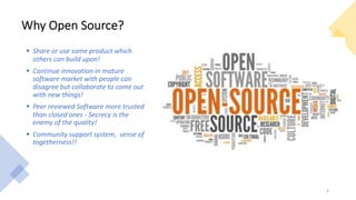 Why Open Source?
§ Share or use some product which
others can build upon!
§ Continue innovation in mature
software market with people can
disagree but collaborate to come out
with new things!
§ Peer reviewed Software more trusted
than closed ones - Secrecy is the
enemy of the quality!
§ Community support system, sense of
togetherness!!
4
 