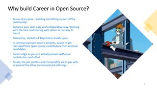 Why build Career in Open Source?
• Sense of purpose - building something as part of the
community!
• Enhance your skills easy and collaborative way. Working
with the best and sharing with others is the way to
learn!
• Friendship, Visibility & Reputation builds upon.
• In commercial open source projects, easier to get
recruited from open source contributors than external
candidates.
• Career edge as you are already proven with your
contribution and effort.
• Finally, the job profiles and the benefits are in par with
or exceed the other commercial job offerings.
5
 