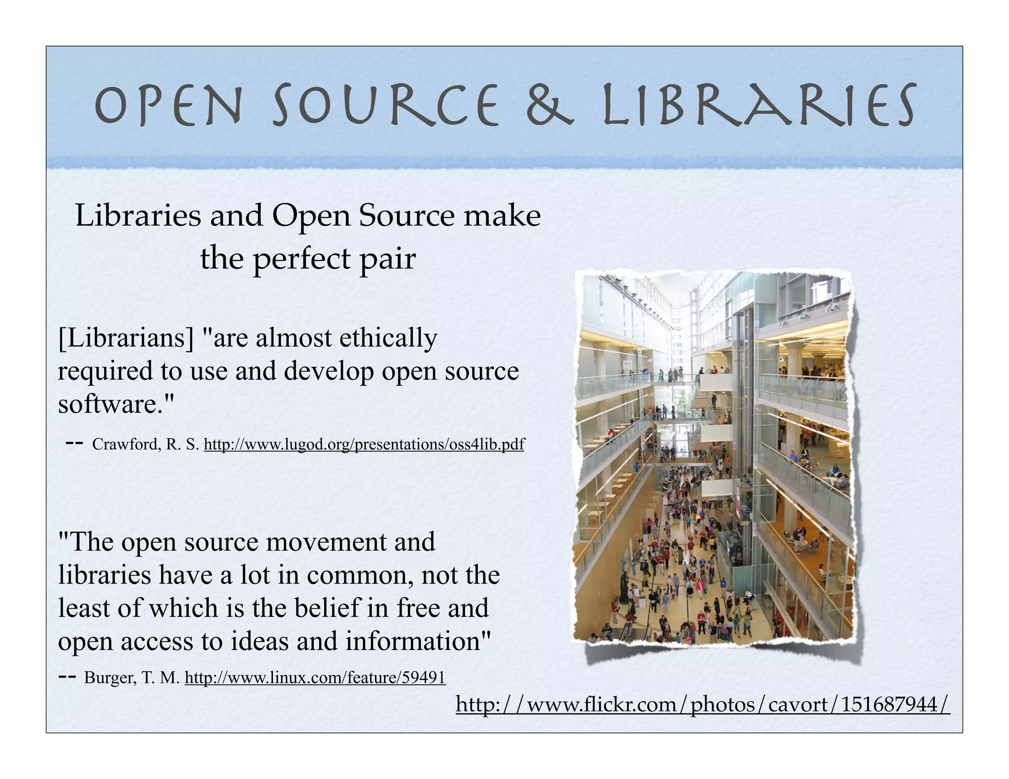 Open Source & Libraries
  Libraries and Open Source make
           the perfect pair

[Librarians] "are almost ethically
required to use and develop open source
software."
 -- Crawford, R. S. http://www.lugod.org/presentations/oss4lib.pdf


"The open source movement and
libraries have a lot in common, not the
least of which is the belief in free and
open access to ideas and information"
-- Burger, T. M. http://www.linux.com/feature/59491
                                                        http://www.ﬂickr.com/photos/cavort/151687944/
 