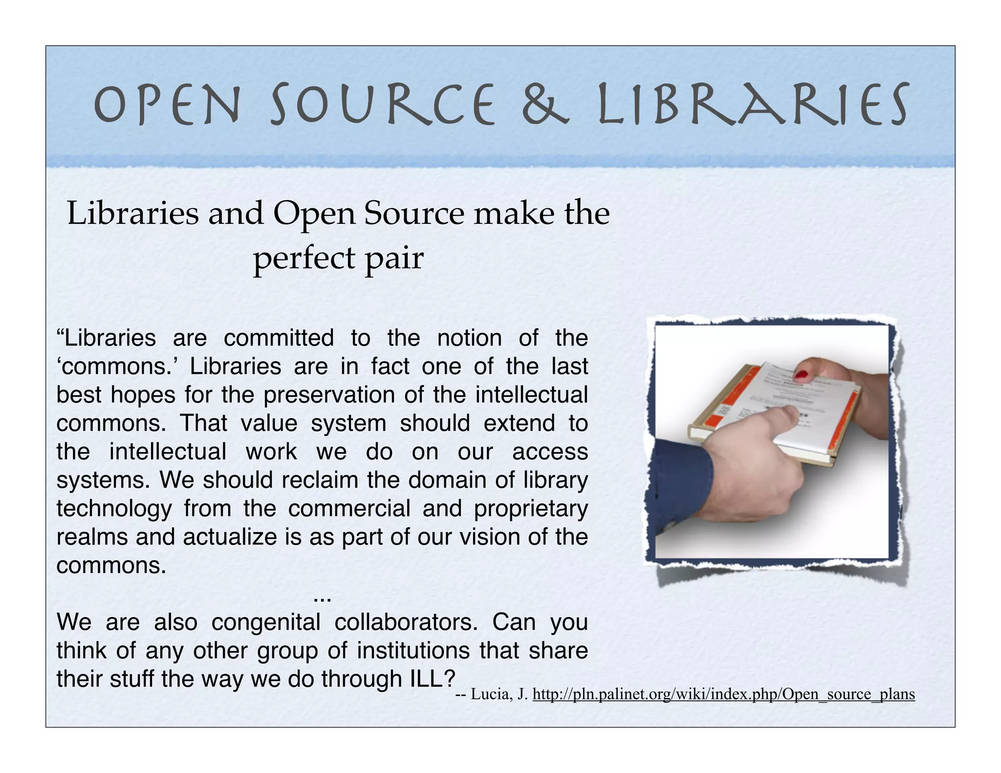 Open Source & Libraries
Libraries and Open Source make the
            perfect pair

“Libraries are committed to the notion of the
ʻcommons.ʼ Libraries are in fact one of the last
best hopes for the preservation of the intellectual
commons. That value system should extend to
the intellectual work we do on our access
systems. We should reclaim the domain of library
technology from the commercial and proprietary
realms and actualize is as part of our vision of the
commons.
                         ...
We are also congenital collaborators. Can you
think of any other group of institutions that share
their stuff the way we do through ILL?
                                      -- Lucia, J. http://pln.palinet.org/wiki/index.php/Open_source_plans
 