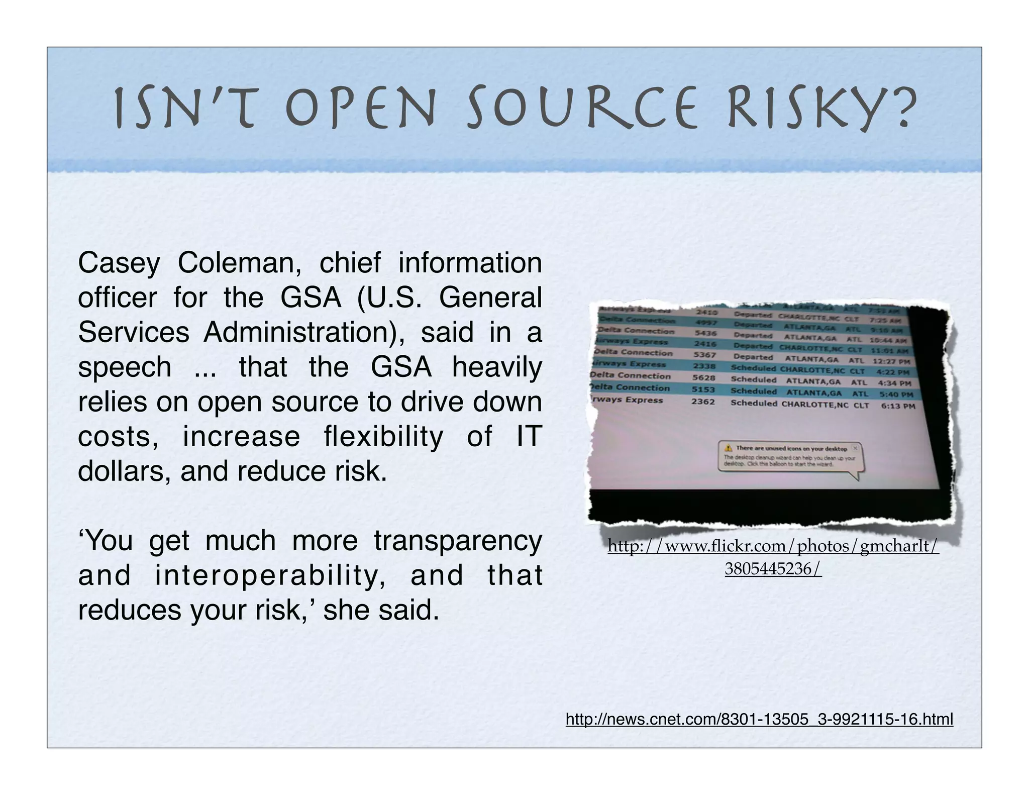 Isn’t OPen Source Risky?

Casey Coleman, chief information
ofﬁcer for the GSA (U.S. General
Services Administration), said in a
speech ... that the GSA heavily
relies on open source to drive down
costs, increase ﬂexibility of IT
dollars, and reduce risk.

ʻYou get much more transparency            http://www.ﬂickr.com/photos/gmcharlt/
                                                        3805445236/
and interoperability, and that
reduces your risk,ʼ she said.


                                      http://news.cnet.com/8301-13505_3-9921115-16.html
 