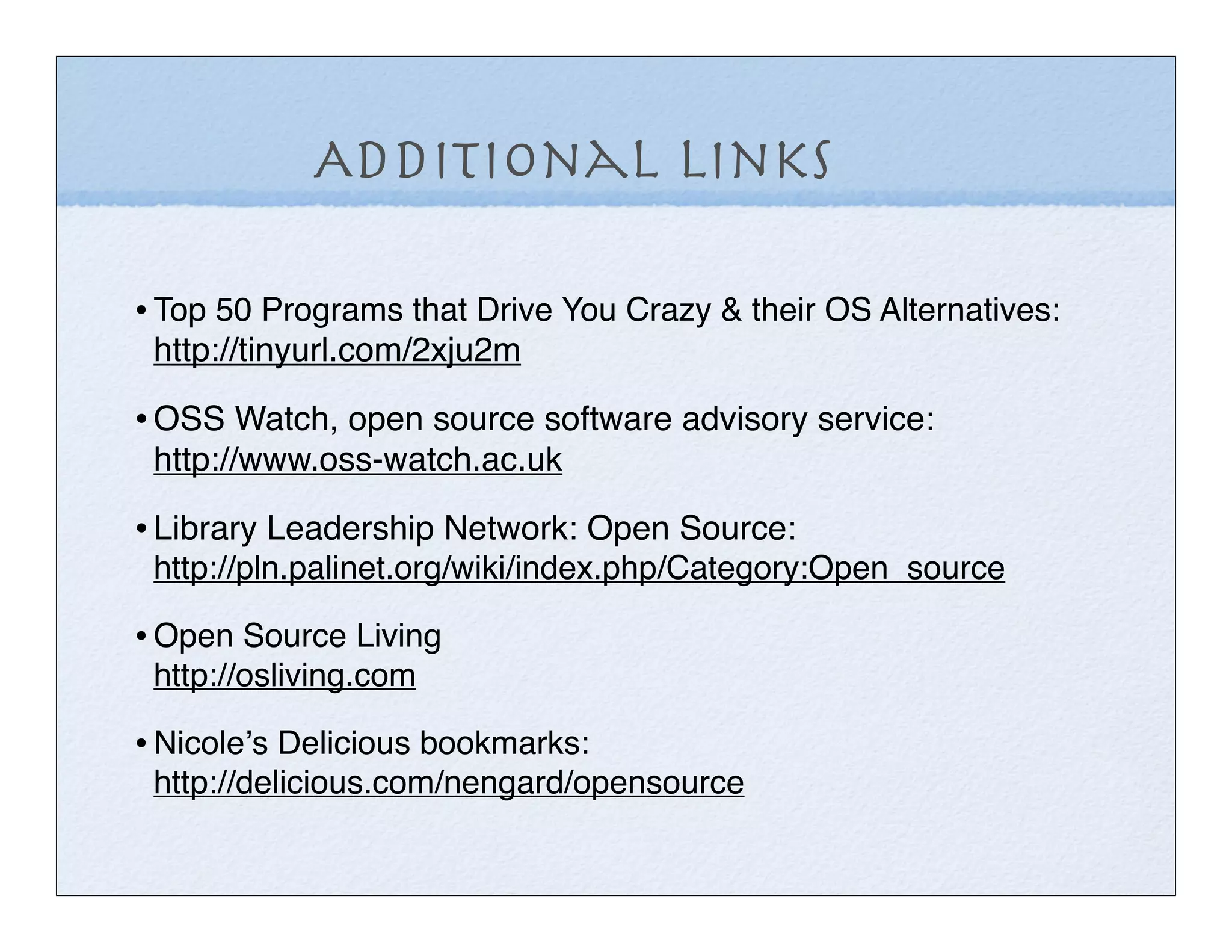 Additional Links

• Top 50 Programs that Drive You Crazy & their OS Alternatives:
 http://tinyurl.com/2xju2m

• OSS Watch, open source software advisory service:
 http://www.oss-watch.ac.uk

• Library Leadership Network: Open Source:
 http://pln.palinet.org/wiki/index.php/Category:Open_source

• Open Source Living
 http://osliving.com

• Nicoleʼs Delicious bookmarks:
 http://delicious.com/nengard/opensource
 