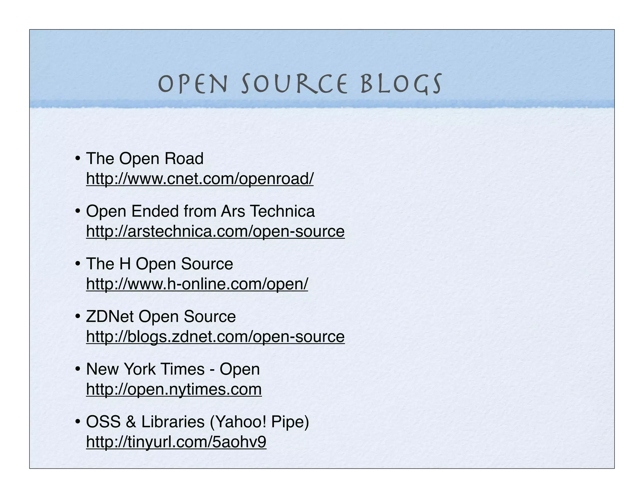 Open Source Blogs

• The Open Road
 http://www.cnet.com/openroad/

• Open Ended from Ars Technica
 http://arstechnica.com/open-source

• The H Open Source
 http://www.h-online.com/open/

• ZDNet Open Source
 http://blogs.zdnet.com/open-source

• New York Times - Open
 http://open.nytimes.com

• OSS & Libraries (Yahoo! Pipe)
 http://tinyurl.com/5aohv9
 