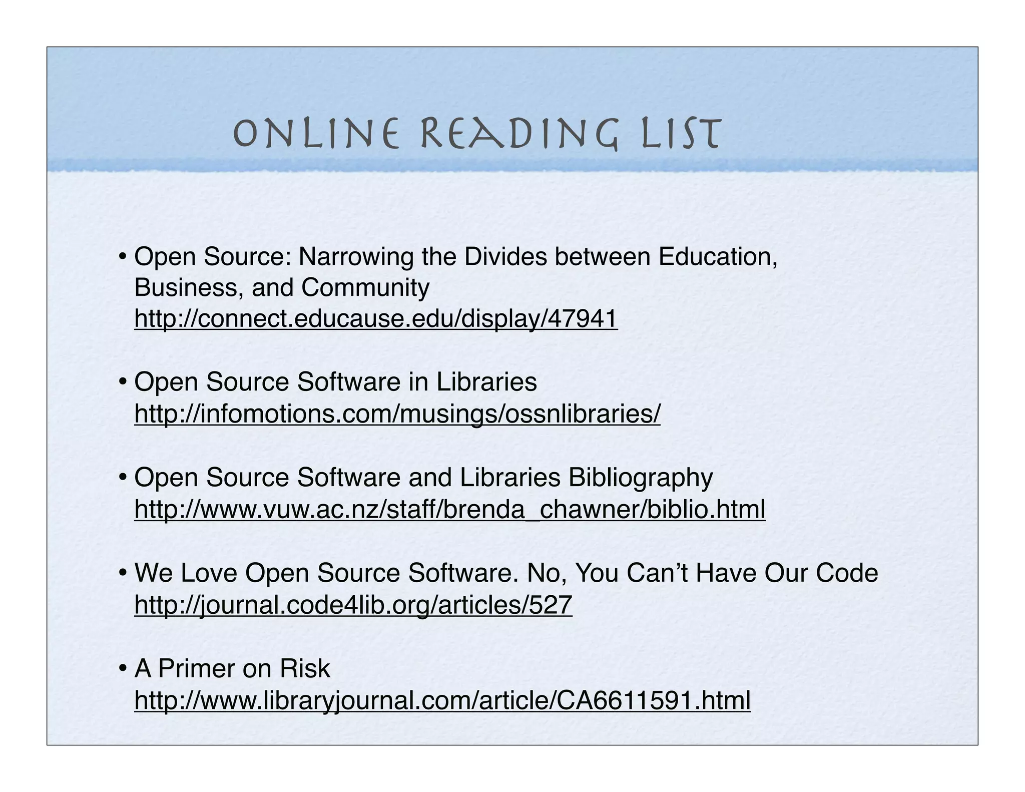 Online Reading List

• Open Source: Narrowing the Divides between Education,
 Business, and Community
 http://connect.educause.edu/display/47941

• Open Source Software in Libraries
 http://infomotions.com/musings/ossnlibraries/

• Open Source Software and Libraries Bibliography
 http://www.vuw.ac.nz/staff/brenda_chawner/biblio.html

• We Love Open Source Software. No, You Canʼt Have Our Code
 http://journal.code4lib.org/articles/527

• A Primer on Risk
 http://www.libraryjournal.com/article/CA6611591.html
 