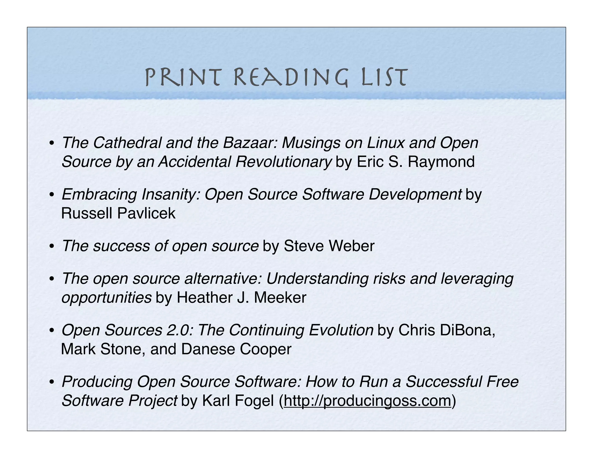 Print Reading List

• The Cathedral and the Bazaar: Musings on Linux and Open
 Source by an Accidental Revolutionary by Eric S. Raymond

• Embracing Insanity: Open Source Software Development by
 Russell Pavlicek

• The success of open source by Steve Weber
• The open source alternative: Understanding risks and leveraging
 opportunities by Heather J. Meeker

• Open Sources 2.0: The Continuing Evolution by Chris DiBona,
 Mark Stone, and Danese Cooper

• Producing Open Source Software: How to Run a Successful Free
 Software Project by Karl Fogel (http://producingoss.com)
 