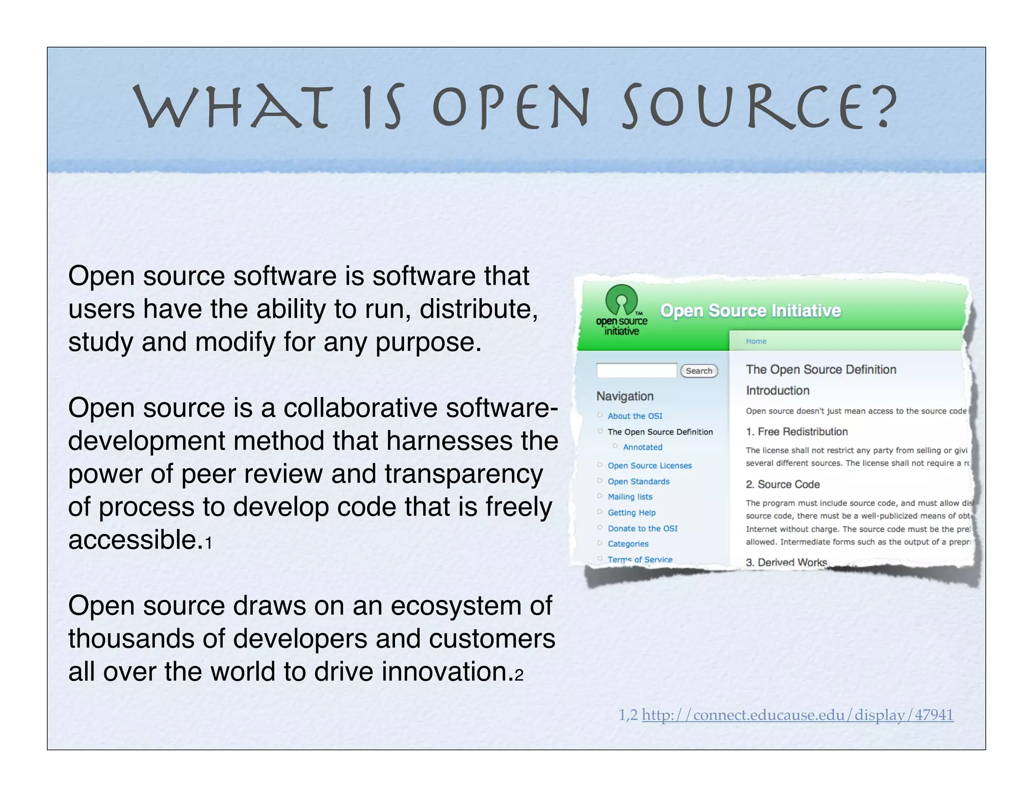 What is Open Source?

Open source software is software that
users have the ability to run, distribute,
study and modify for any purpose.

Open source is a collaborative software-
development method that harnesses the
power of peer review and transparency
of process to develop code that is freely
accessible.1

Open source draws on an ecosystem of
thousands of developers and customers
all over the world to drive innovation.2
                                             1,2 http://connect.educause.edu/display/47941
 