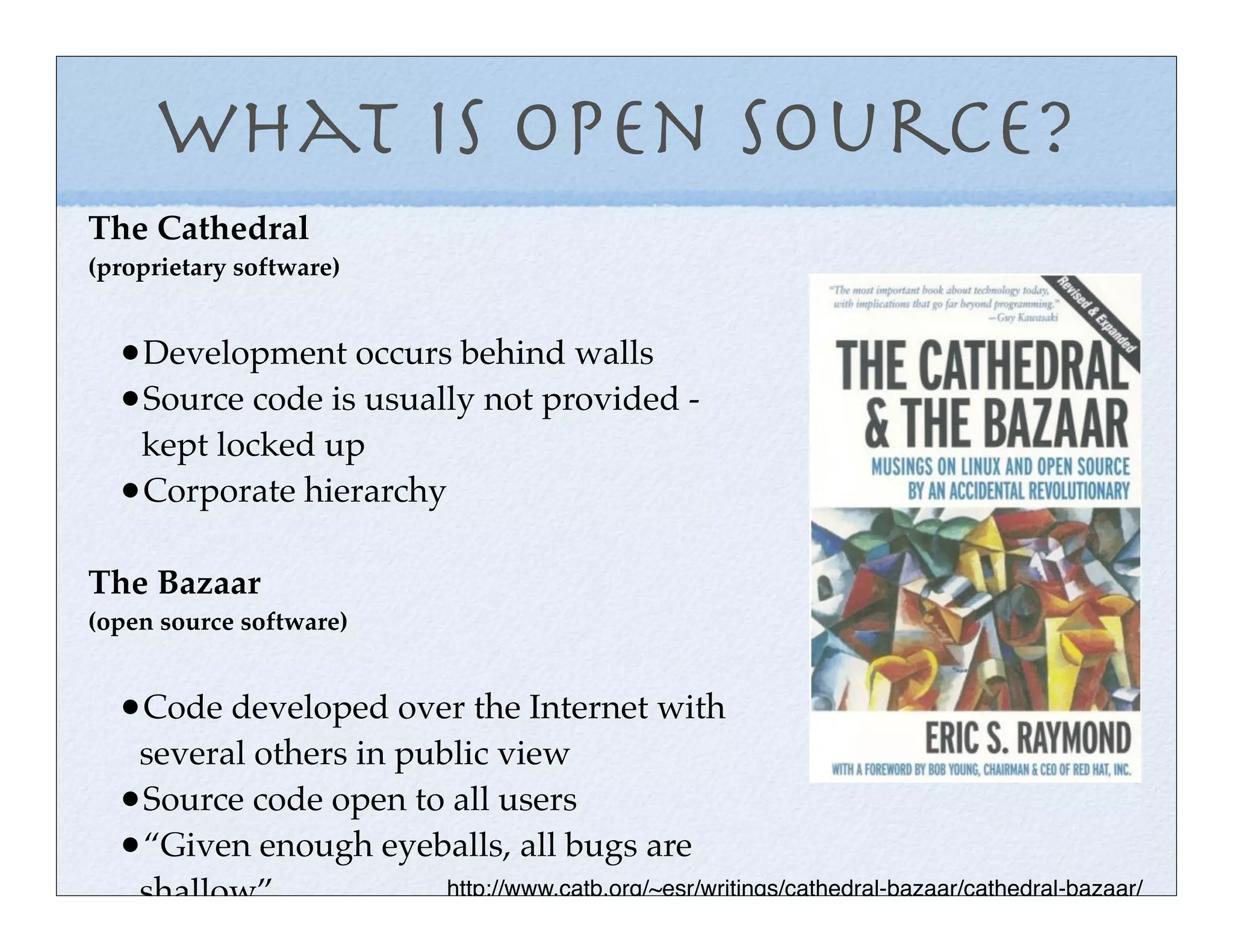 What is Open Source?
The Cathedral
(proprietary software)


  •Development occurs behind walls
  •Source code is usually not provided -
   kept locked up
  •Corporate hierarchy

The Bazaar
(open source software)


  •Code developed over the Internet with
   several others in public view
  •Source code open to all users
  •“Given enough eyeballs, all bugs are
   shallow”             http://www.catb.org/~esr/writings/cathedral-bazaar/cathedral-bazaar/
 
