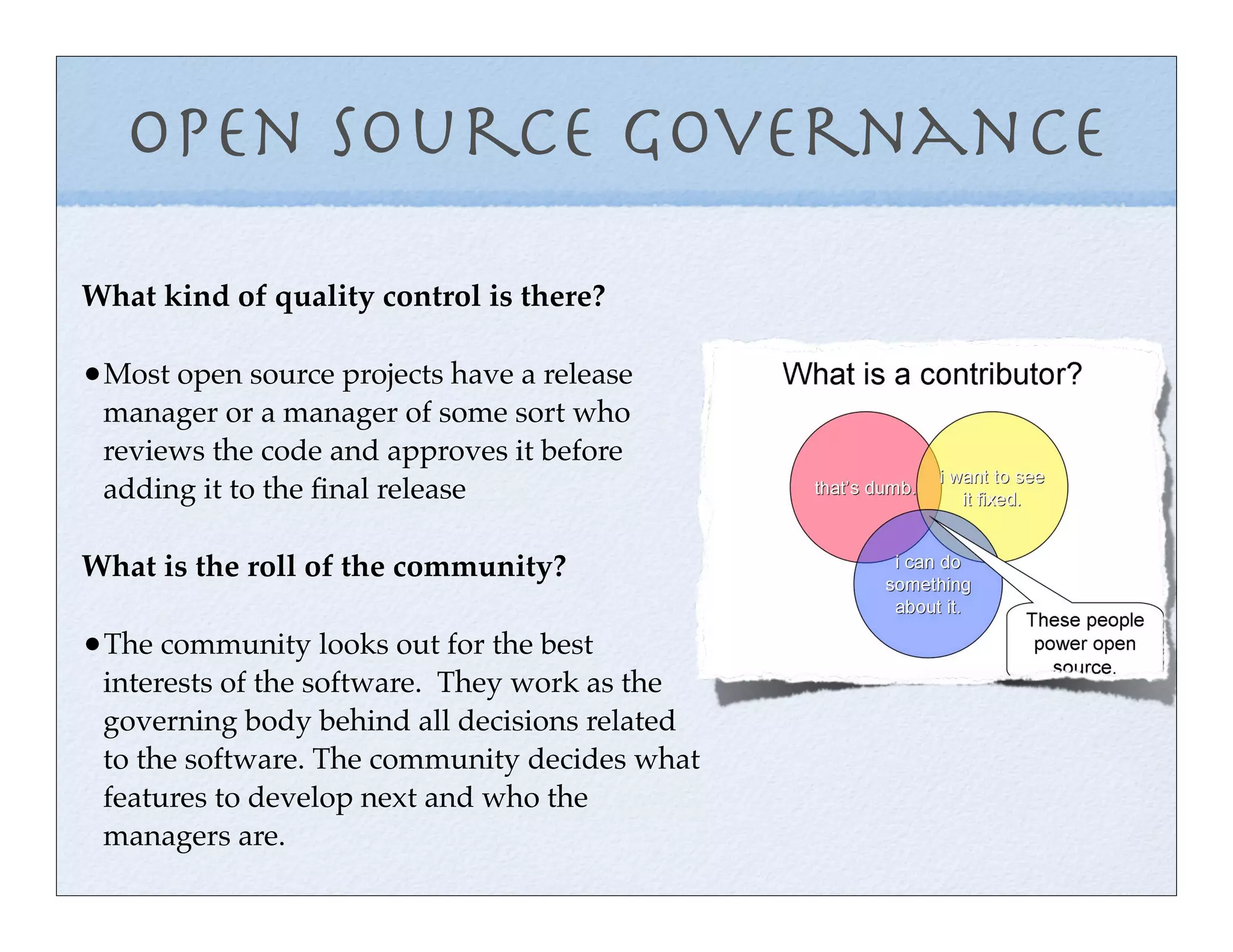 Open Source Governance
What kind of quality control is there?

•Most open source projects have a release
 manager or a manager of some sort who
 reviews the code and approves it before
 adding it to the ﬁnal release

What is the roll of the community?

•The community looks out for the best
 interests of the software. They work as the
 governing body behind all decisions related
 to the software. The community decides what
 features to develop next and who the
 managers are.
 