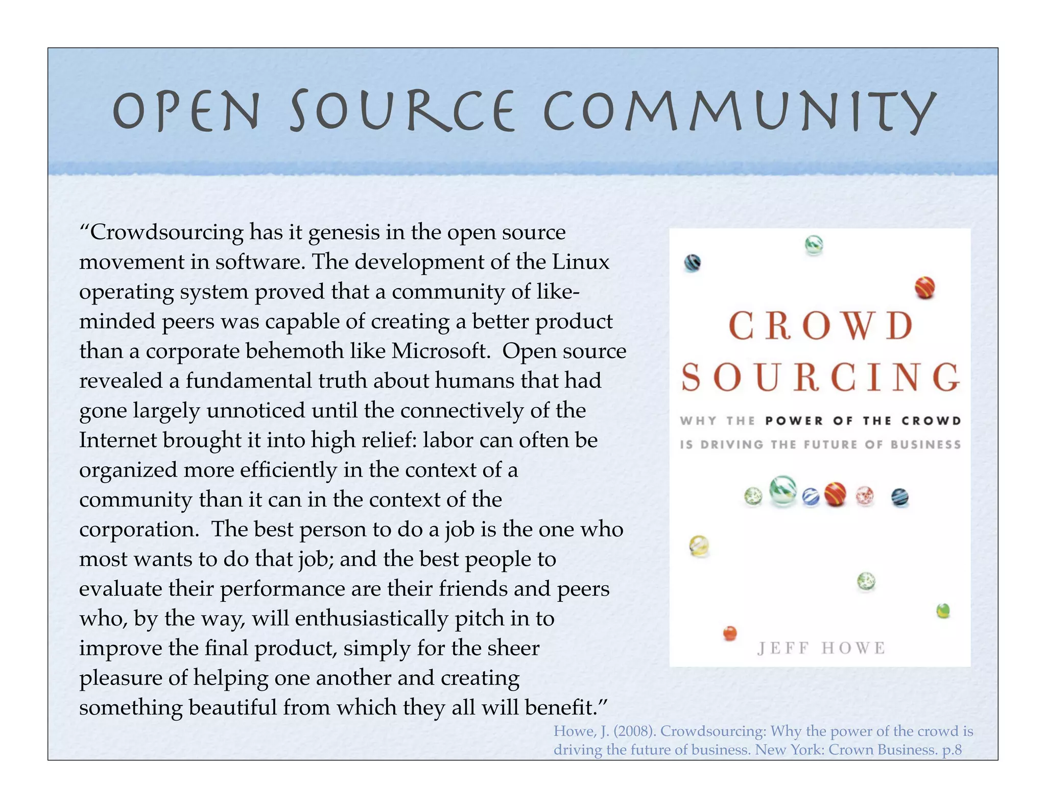 Open Source Community
“Crowdsourcing has it genesis in the open source
movement in software. The development of the Linux
operating system proved that a community of like-
minded peers was capable of creating a better product
than a corporate behemoth like Microsoft. Open source
revealed a fundamental truth about humans that had
gone largely unnoticed until the connectively of the
Internet brought it into high relief: labor can often be
organized more efﬁciently in the context of a
community than it can in the context of the
corporation. The best person to do a job is the one who
most wants to do that job; and the best people to
evaluate their performance are their friends and peers
who, by the way, will enthusiastically pitch in to
improve the ﬁnal product, simply for the sheer
pleasure of helping one another and creating
something beautiful from which they all will beneﬁt.”
                                                Howe, J. (2008). Crowdsourcing: Why the power of the crowd is
                                                driving the future of business. New York: Crown Business. p.8
 