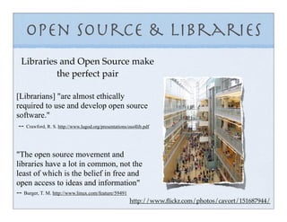 Open Source & Libraries
  Libraries and Open Source make
           the perfect pair

[Librarians] "are almost ethically
required to use and develop open source
software."
 -- Crawford, R. S. http://www.lugod.org/presentations/oss4lib.pdf


"The open source movement and
libraries have a lot in common, not the
least of which is the belief in free and
open access to ideas and information"
-- Burger, T. M. http://www.linux.com/feature/59491
                                                        http://www.ﬂickr.com/photos/cavort/151687944/
 