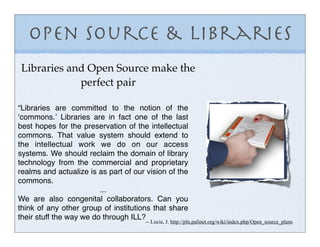 Open Source & Libraries
Libraries and Open Source make the
            perfect pair

“Libraries are committed to the notion of the
ʻcommons.ʼ Libraries are in fact one of the last
best hopes for the preservation of the intellectual
commons. That value system should extend to
the intellectual work we do on our access
systems. We should reclaim the domain of library
technology from the commercial and proprietary
realms and actualize is as part of our vision of the
commons.
                         ...
We are also congenital collaborators. Can you
think of any other group of institutions that share
their stuff the way we do through ILL?
                                      -- Lucia, J. http://pln.palinet.org/wiki/index.php/Open_source_plans
 