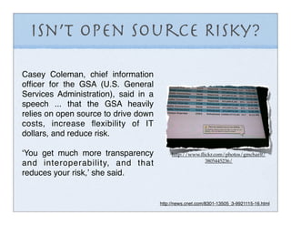 Isn’t OPen Source Risky?

Casey Coleman, chief information
ofﬁcer for the GSA (U.S. General
Services Administration), said in a
speech ... that the GSA heavily
relies on open source to drive down
costs, increase ﬂexibility of IT
dollars, and reduce risk.

ʻYou get much more transparency            http://www.ﬂickr.com/photos/gmcharlt/
                                                        3805445236/
and interoperability, and that
reduces your risk,ʼ she said.


                                      http://news.cnet.com/8301-13505_3-9921115-16.html
 