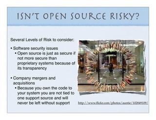 Isn’t Open Source Risky?

Several Levels of Risk to consider:

• Software security issues
   • Open source is just as secure if
    not more secure than
    proprietary systems because of
    its transparency

• Company mergers and
 acquisitions
  • Because you own the code to
    your system you are not tied to
    one support source and will
    never be left without support       http://www.ﬂickr.com/photos/auntie/102849109/
 