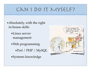 Can I do it Myself?

• Absolutely, with the right
 in-house skills

   • Linux server
    management

   • Web programming
      • Perl / PHP / MySQL
   • Systems knowledge
 