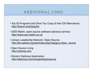 Additional Links

• Top 50 Programs that Drive You Crazy & their OS Alternatives:
 http://tinyurl.com/2xju2m

• OSS Watch, open source software advisory service:
 http://www.oss-watch.ac.uk

• Library Leadership Network: Open Source:
 http://pln.palinet.org/wiki/index.php/Category:Open_source

• Open Source Living
 http://osliving.com

• Nicoleʼs Delicious bookmarks:
 http://delicious.com/nengard/opensource
 