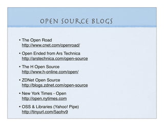 Open Source Blogs

• The Open Road
 http://www.cnet.com/openroad/

• Open Ended from Ars Technica
 http://arstechnica.com/open-source

• The H Open Source
 http://www.h-online.com/open/

• ZDNet Open Source
 http://blogs.zdnet.com/open-source

• New York Times - Open
 http://open.nytimes.com

• OSS & Libraries (Yahoo! Pipe)
 http://tinyurl.com/5aohv9
 