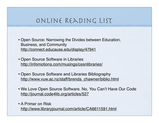 Online Reading List

• Open Source: Narrowing the Divides between Education,
 Business, and Community
 http://connect.educause.edu/display/47941

• Open Source Software in Libraries
 http://infomotions.com/musings/ossnlibraries/

• Open Source Software and Libraries Bibliography
 http://www.vuw.ac.nz/staff/brenda_chawner/biblio.html

• We Love Open Source Software. No, You Canʼt Have Our Code
 http://journal.code4lib.org/articles/527

• A Primer on Risk
 http://www.libraryjournal.com/article/CA6611591.html
 