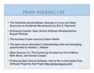 Print Reading List

• The Cathedral and the Bazaar: Musings on Linux and Open
 Source by an Accidental Revolutionary by Eric S. Raymond

• Embracing Insanity: Open Source Software Development by
 Russell Pavlicek

• The success of open source by Steve Weber
• The open source alternative: Understanding risks and leveraging
 opportunities by Heather J. Meeker

• Open Sources 2.0: The Continuing Evolution by Chris DiBona,
 Mark Stone, and Danese Cooper

• Producing Open Source Software: How to Run a Successful Free
 Software Project by Karl Fogel (http://producingoss.com)
 