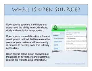 What is Open Source?

Open source software is software that
users have the ability to run, distribute,
study and modify for any purpose.

Open source is a collaborative software-
development method that harnesses the
power of peer review and transparency
of process to develop code that is freely
accessible.1

Open source draws on an ecosystem of
thousands of developers and customers
all over the world to drive innovation.2
                                             1,2 http://connect.educause.edu/display/47941
 