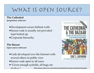 What is Open Source?
The Cathedral
(proprietary software)


  •Development occurs behind walls
  •Source code is usually not provided -
   kept locked up
  •Corporate hierarchy

The Bazaar
(open source software)


  •Code developed over the Internet with
   several others in public view
  •Source code open to all users
  •“Given enough eyeballs, all bugs are
   shallow”             http://www.catb.org/~esr/writings/cathedral-bazaar/cathedral-bazaar/
 