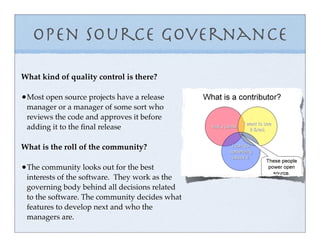 Open Source Governance
What kind of quality control is there?

•Most open source projects have a release
 manager or a manager of some sort who
 reviews the code and approves it before
 adding it to the ﬁnal release

What is the roll of the community?

•The community looks out for the best
 interests of the software. They work as the
 governing body behind all decisions related
 to the software. The community decides what
 features to develop next and who the
 managers are.
 