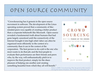 Open Source Community
“Crowdsourcing has it genesis in the open source
movement in software. The development of the Linux
operating system proved that a community of like-
minded peers was capable of creating a better product
than a corporate behemoth like Microsoft. Open source
revealed a fundamental truth about humans that had
gone largely unnoticed until the connectively of the
Internet brought it into high relief: labor can often be
organized more efﬁciently in the context of a
community than it can in the context of the
corporation. The best person to do a job is the one who
most wants to do that job; and the best people to
evaluate their performance are their friends and peers
who, by the way, will enthusiastically pitch in to
improve the ﬁnal product, simply for the sheer
pleasure of helping one another and creating
something beautiful from which they all will beneﬁt.”
                                                Howe, J. (2008). Crowdsourcing: Why the power of the crowd is
                                                driving the future of business. New York: Crown Business. p.8
 