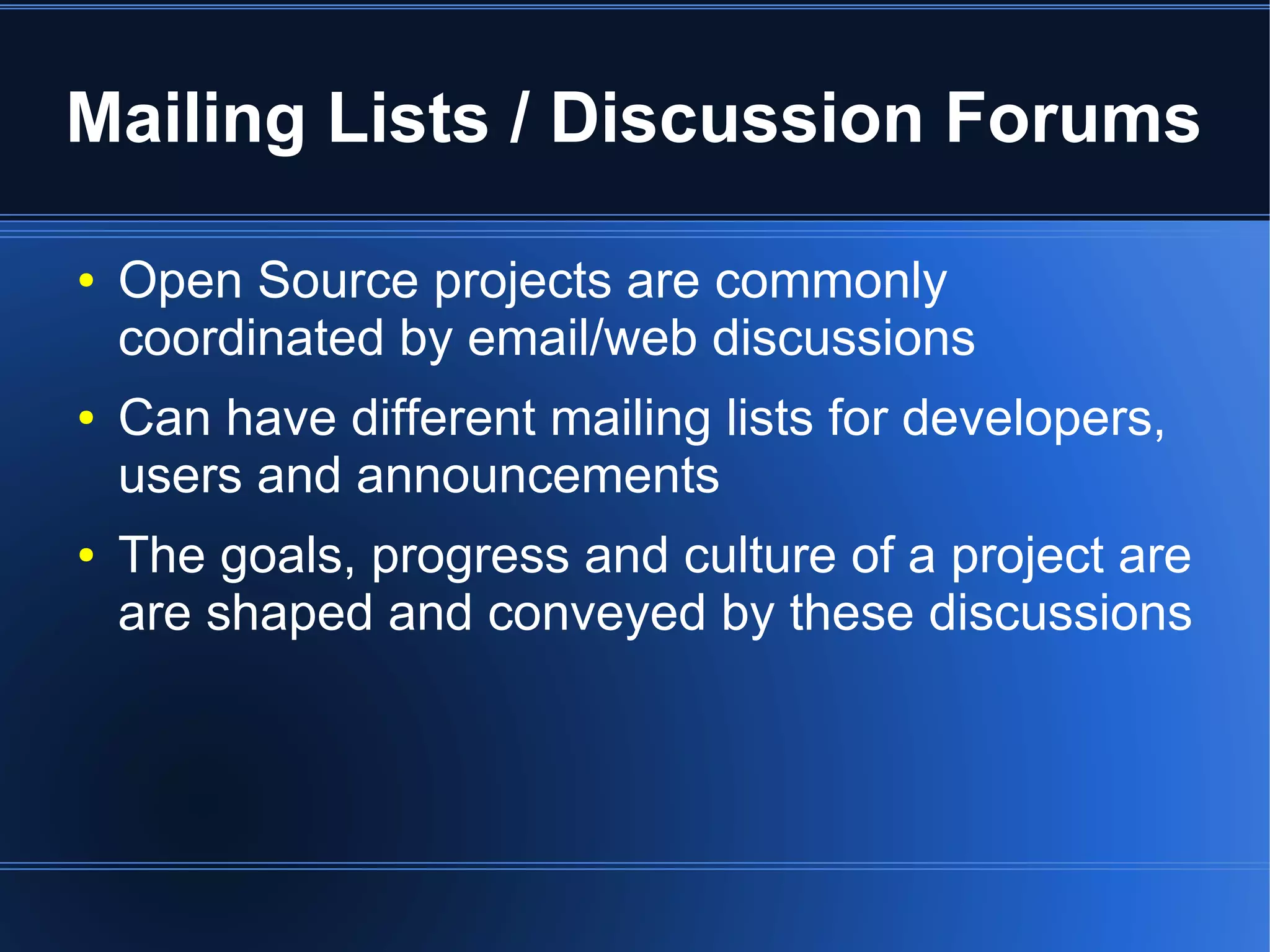 Mailing Lists / Discussion Forums

●   Open Source projects are commonly
    coordinated by email/web discussions
●   Can have different mailing lists for developers,
    users and announcements
●   The goals, progress and culture of a project are
    are shaped and conveyed by these discussions
 