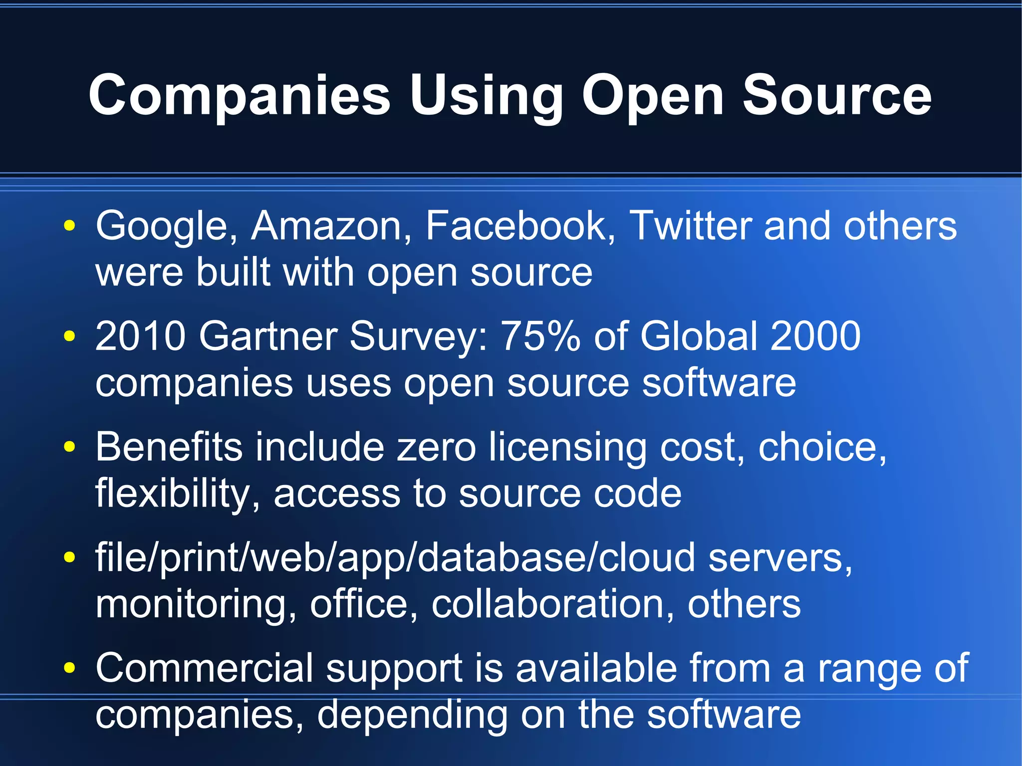 Companies Using Open Source

●   Google, Amazon, Facebook, Twitter and others
    were built with open source
●   2010 Gartner Survey: 75% of Global 2000
    companies uses open source software
●   Benefits include zero licensing cost, choice,
    flexibility, access to source code
●   file/print/web/app/database/cloud servers,
    monitoring, office, collaboration, others
●   Commercial support is available from a range of
    companies, depending on the software
 